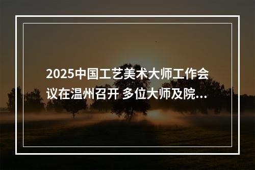 2025中国工艺美术大师工作会议在温州召开 多位大师及院校获表彰