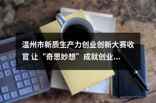 温州市新质生产力创业创新大赛收官 让“奇思妙想”成就创业梦想