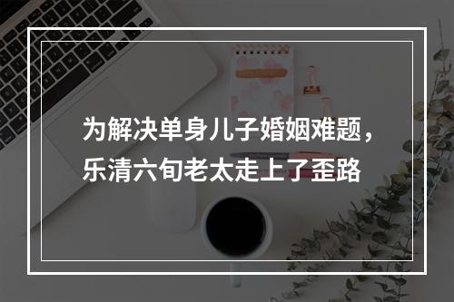 为解决单身儿子婚姻难题，乐清六旬老太走上了歪路
