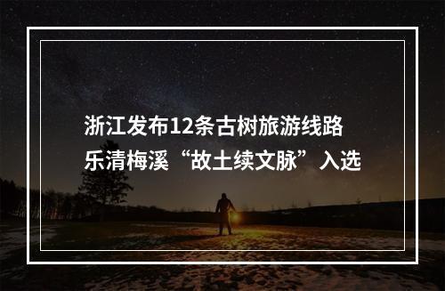 浙江发布12条古树旅游线路 乐清梅溪“故土续文脉”入选