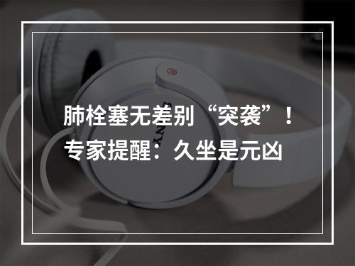 肺栓塞无差别“突袭”！专家提醒：久坐是元凶