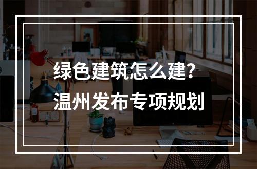 绿色建筑怎么建？温州发布专项规划