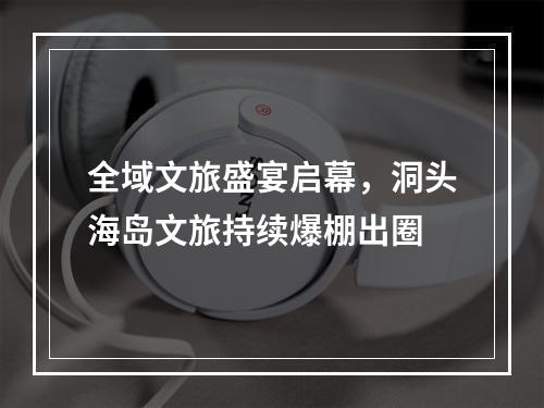 全域文旅盛宴启幕，洞头海岛文旅持续爆棚出圈