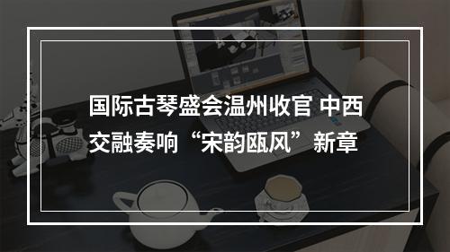 国际古琴盛会温州收官 中西交融奏响“宋韵瓯风”新章