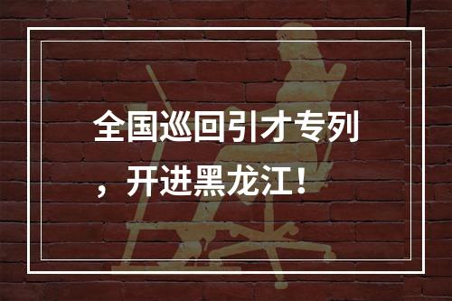 全国巡回引才专列，开进黑龙江！