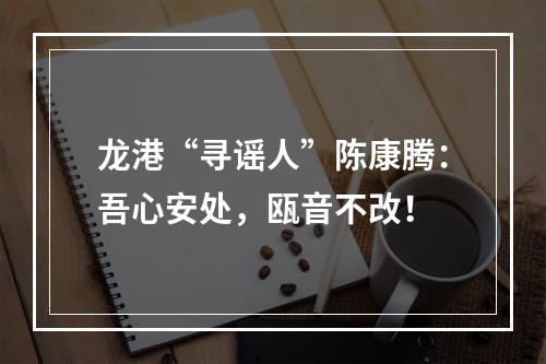 龙港“寻谣人”陈康腾：吾心安处，瓯音不改！