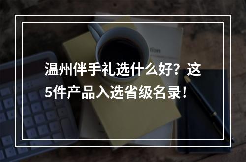 温州伴手礼选什么好？这5件产品入选省级名录！