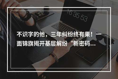 不识字的他，三年纠纷终有果！一面锦旗揭开基层解纷“新密码”