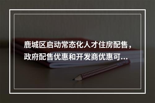 鹿城区启动常态化人才住房配售，政府配售优惠和开发商优惠可同步享受