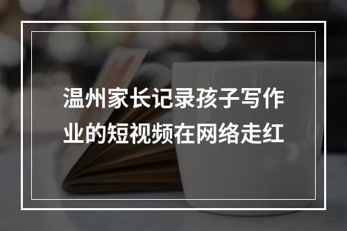 温州家长记录孩子写作业的短视频在网络走红
