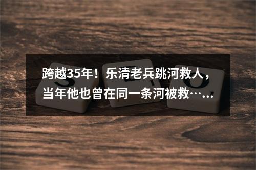 跨越35年！乐清老兵跳河救人，当年他也曾在同一条河被救……