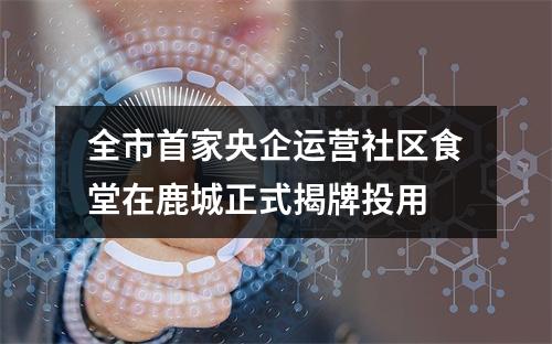 全市首家央企运营社区食堂在鹿城正式揭牌投用