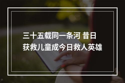 三十五载同一条河 昔日获救儿童成今日救人英雄