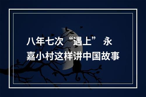 八年七次“遇上” 永嘉小村这样讲中国故事