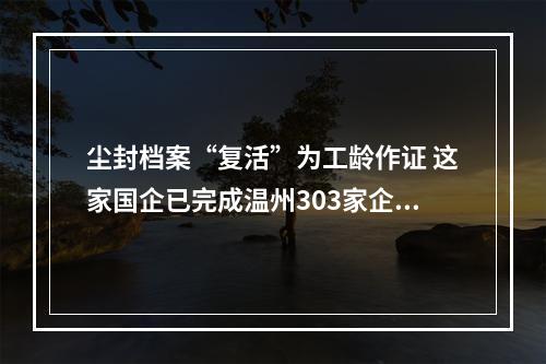 尘封档案“复活”为工龄作证 这家国企已完成温州303家企业档案整理
