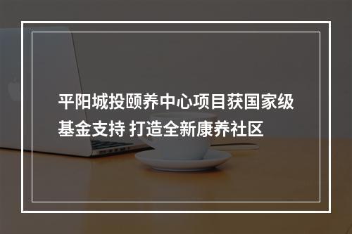 平阳城投颐养中心项目获国家级基金支持 打造全新康养社区