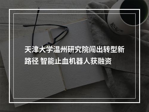 天津大学温州研究院闯出转型新路径 智能止血机器人获融资