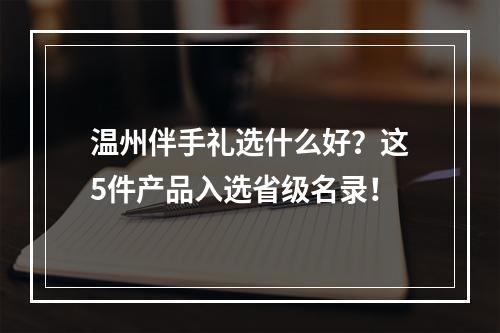 温州伴手礼选什么好？这5件产品入选省级名录！