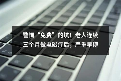 警惕“免费”的坑！老人连续三个月做电磁疗后，严重早搏