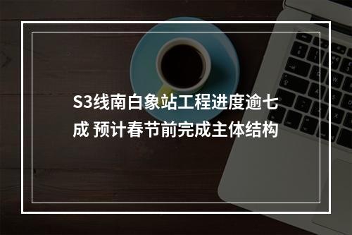 S3线南白象站工程进度逾七成 预计春节前完成主体结构
