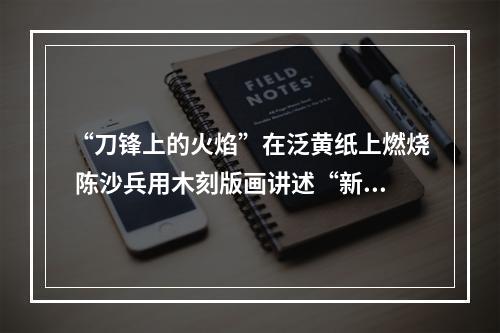 “刀锋上的火焰”在泛黄纸上燃烧 陈沙兵用木刻版画讲述“新闻故事”