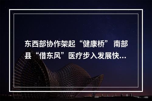 东西部协作架起“健康桥” 南部县“借东风”医疗步入发展快车道