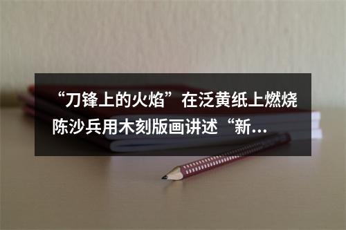 “刀锋上的火焰”在泛黄纸上燃烧 陈沙兵用木刻版画讲述“新闻故事”