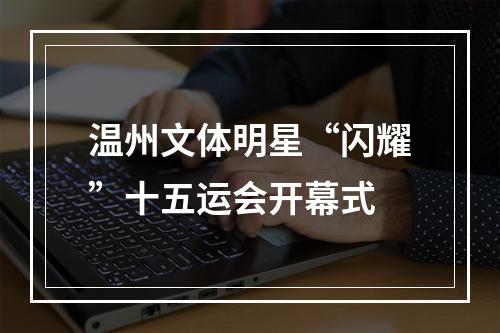 温州文体明星“闪耀”十五运会开幕式