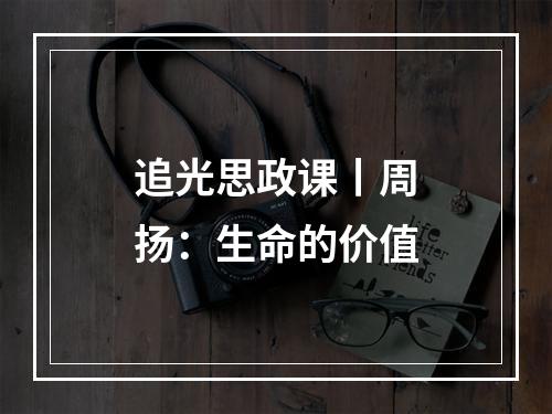追光思政课丨周扬：生命的价值