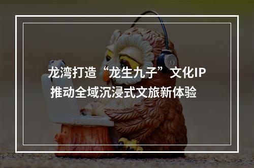 龙湾打造“龙生九子”文化IP 推动全域沉浸式文旅新体验