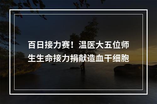 百日接力赛！温医大五位师生生命接力捐献造血干细胞
