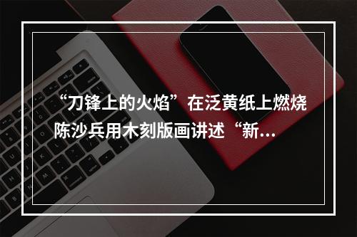 “刀锋上的火焰”在泛黄纸上燃烧 陈沙兵用木刻版画讲述“新闻故事”