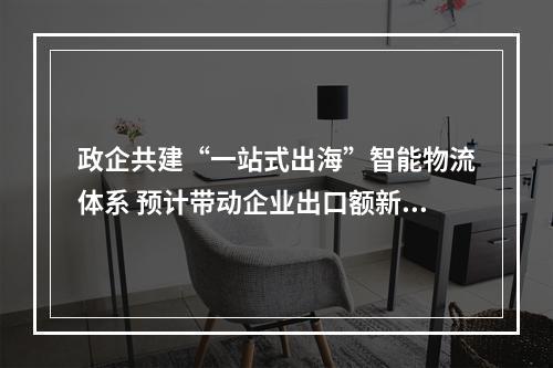 政企共建“一站式出海”智能物流体系 预计带动企业出口额新增1亿元