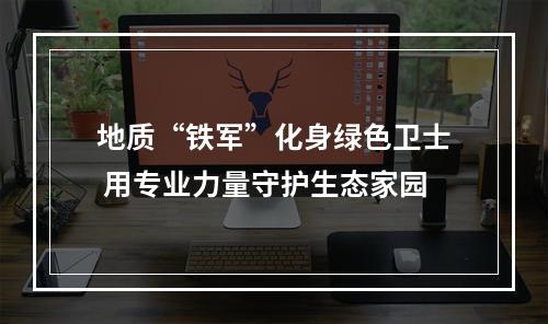 地质“铁军”化身绿色卫士 用专业力量守护生态家园