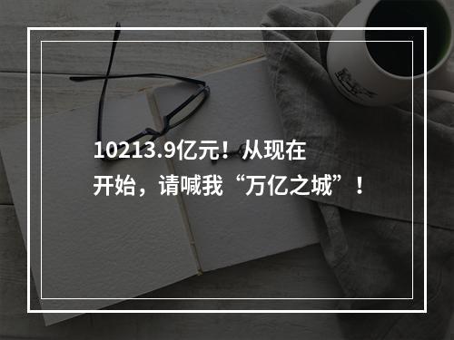 10213.9亿元！从现在开始，请喊我“万亿之城”！