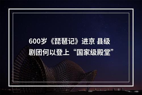 600岁《琵琶记》进京 县级剧团何以登上“国家级殿堂”