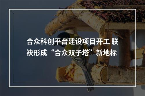 合众科创平台建设项目开工 联袂形成“合众双子塔”新地标