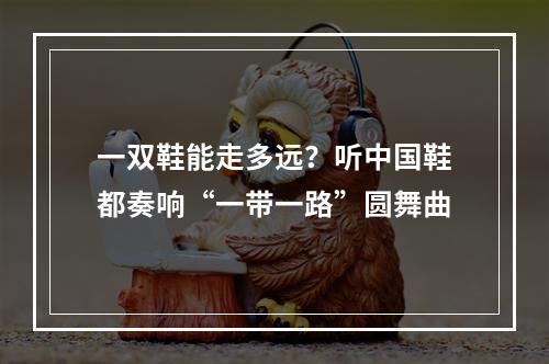 一双鞋能走多远？听中国鞋都奏响“一带一路”圆舞曲
