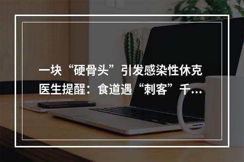 一块“硬骨头”引发感染性休克 医生提醒：食道遇“刺客”千万别硬咽
