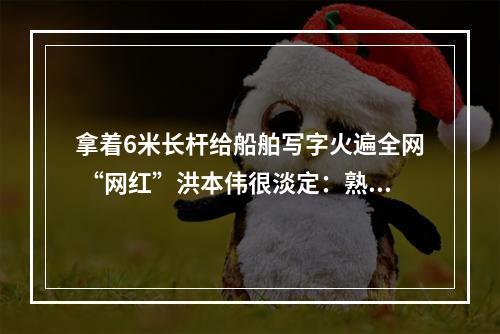 拿着6米长杆给船舶写字火遍全网 “网红”洪本伟很淡定：熟能生巧而已