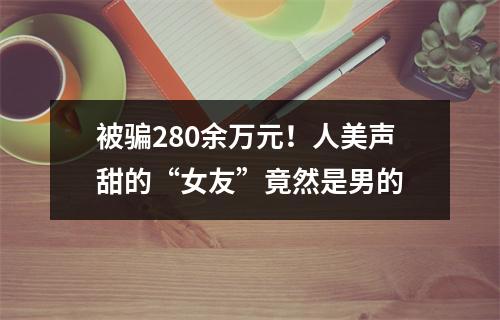 被骗280余万元！人美声甜的“女友”竟然是男的