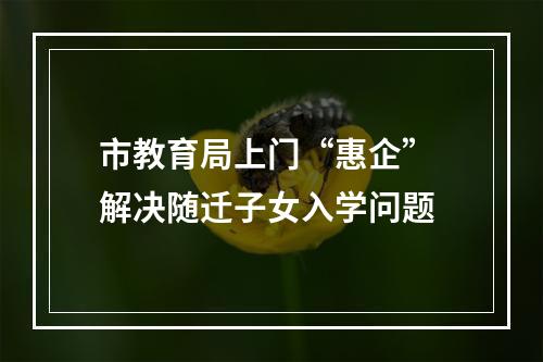 市教育局上门“惠企” 解决随迁子女入学问题