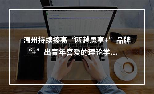 温州持续擦亮“瓯越思享+”品牌 “+”出青年喜爱的理论学习课