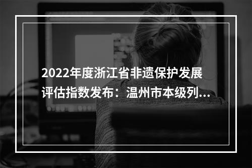 2022年度浙江省非遗保护发展评估指数发布：温州市本级列全省第一 实现六连冠