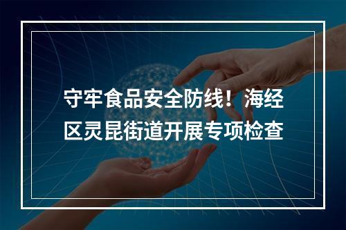守牢食品安全防线！海经区灵昆街道开展专项检查
