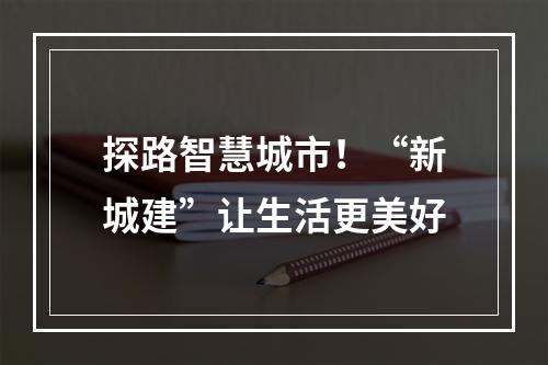 探路智慧城市！“新城建”让生活更美好