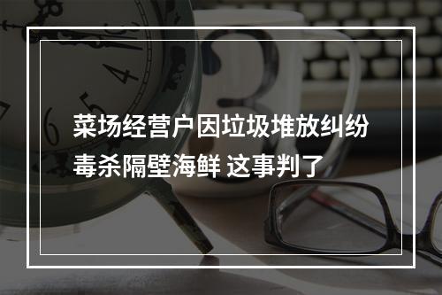菜场经营户因垃圾堆放纠纷毒杀隔壁海鲜 这事判了