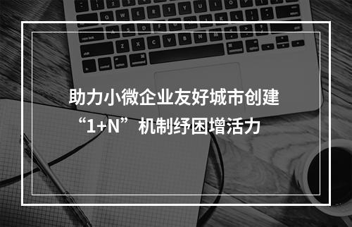 助力小微企业友好城市创建 “1+N”机制纾困增活力