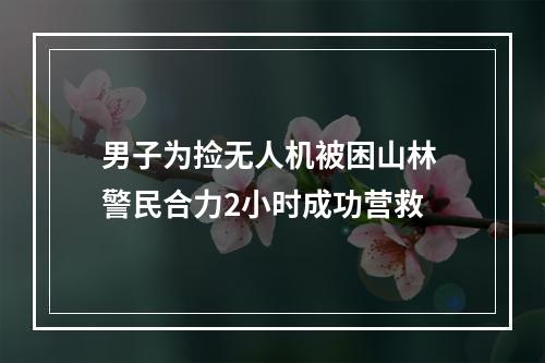 男子为捡无人机被困山林 警民合力2小时成功营救