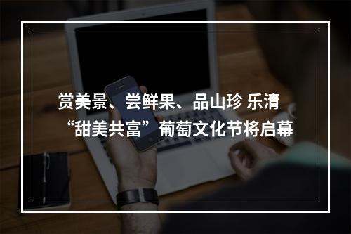 赏美景、尝鲜果、品山珍 乐清“甜美共富”葡萄文化节将启幕